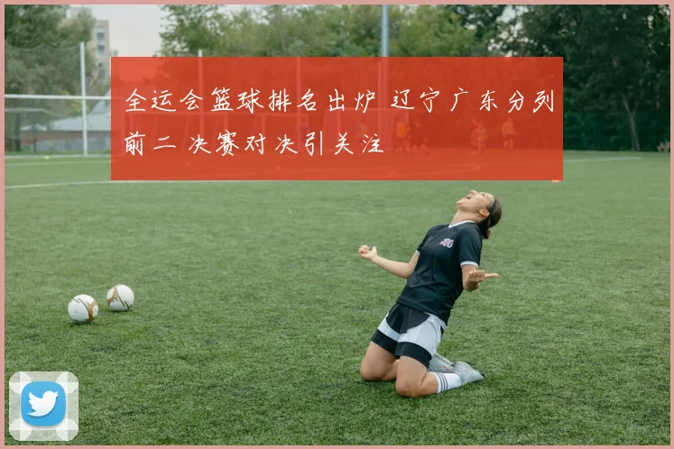 全运会篮球排名出炉 辽宁广东分列前二 决赛对决引关注