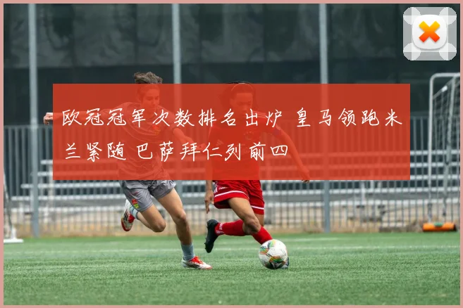 欧冠冠军次数排名出炉 皇马领跑米兰紧随 巴萨拜仁列前四