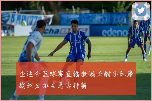 全运会篮球赛直播激战正酣各队鏖战积分排名悬念待解