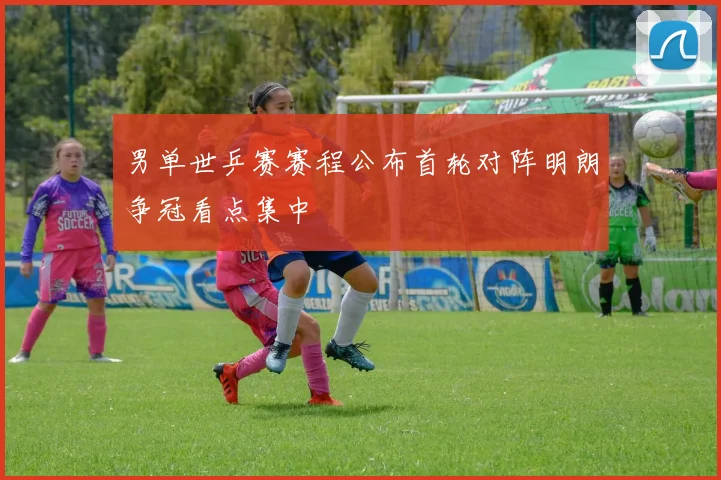男单世乒赛赛程公布首轮对阵明朗争冠看点集中