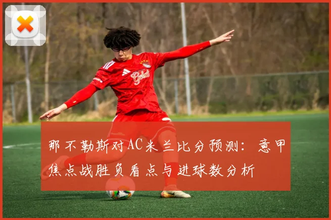那不勒斯对AC米兰比分预测:意甲焦点战胜负看点与进球数分析