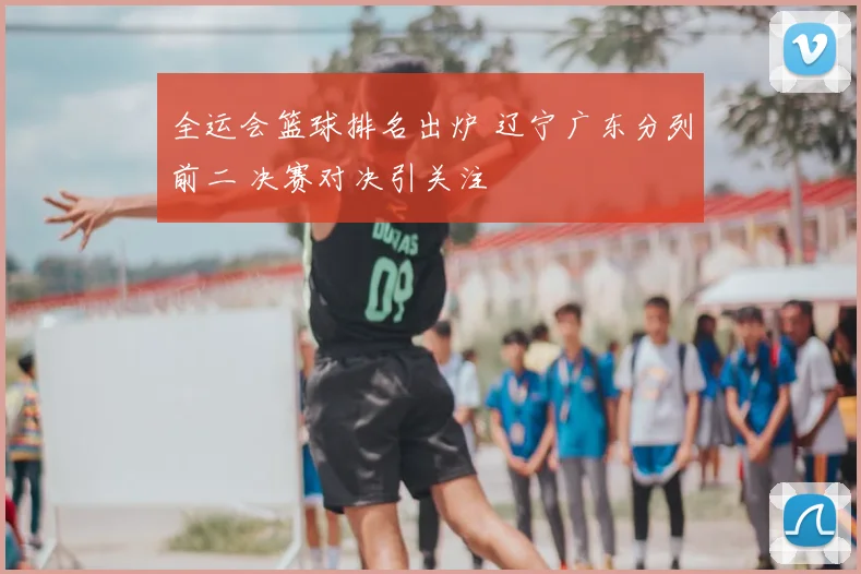 全运会篮球排名出炉 辽宁广东分列前二 决赛对决引关注