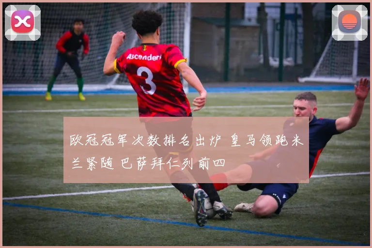 欧冠冠军次数排名出炉 皇马领跑米兰紧随 巴萨拜仁列前四
