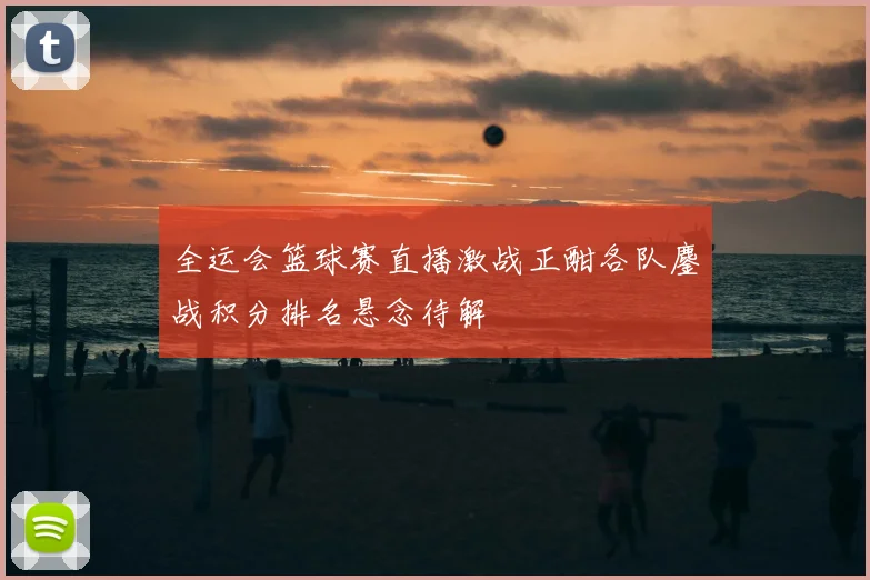 全运会篮球赛直播激战正酣各队鏖战积分排名悬念待解