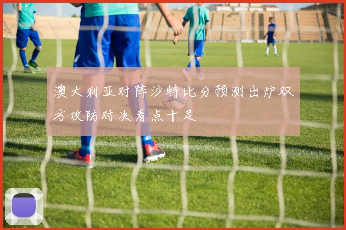 澳大利亚对阵沙特比分预测出炉双方攻防对决看点十足