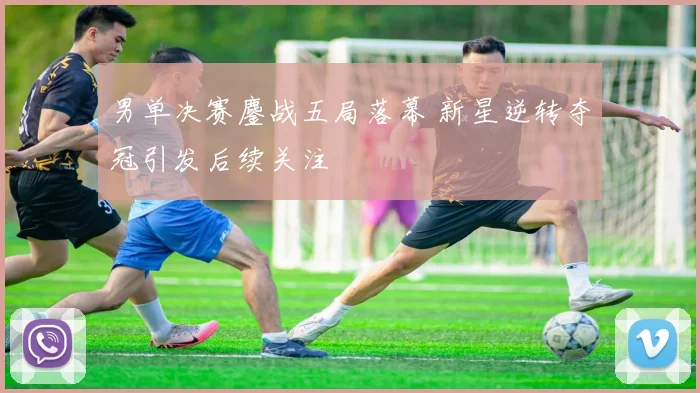男单决赛鏖战五局落幕 新星逆转夺冠引发后续关注