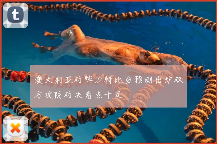 澳大利亚对阵沙特比分预测出炉双方攻防对决看点十足