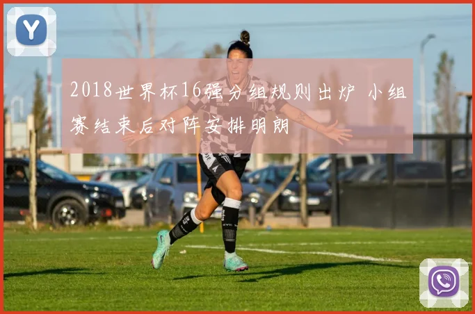 2018世界杯16强分组规则出炉 小组赛结束后对阵安排明朗