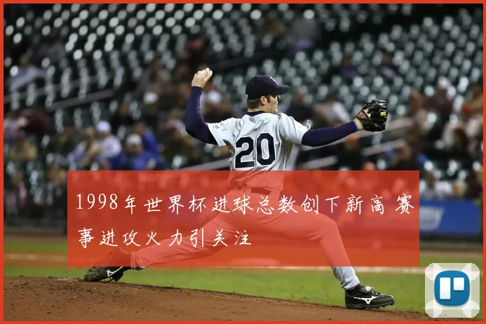 1998年世界杯进球总数创下新高 赛事进攻火力引关注