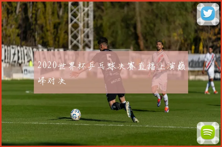 2020世界杯乒乓球决赛直播上演巅峰对决