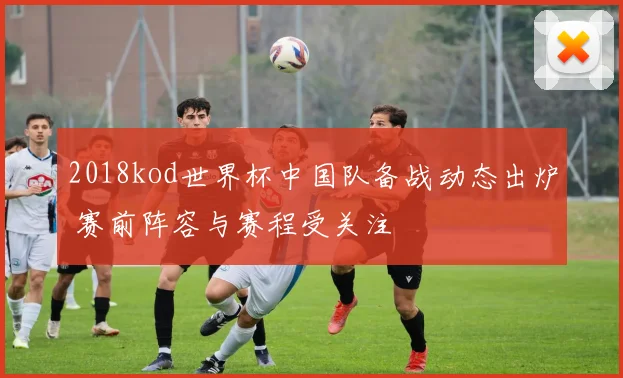 2018kod世界杯中国队备战动态出炉 赛前阵容与赛程受关注