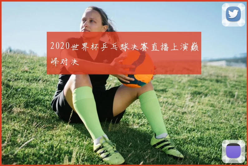 2020世界杯乒乓球决赛直播上演巅峰对决
