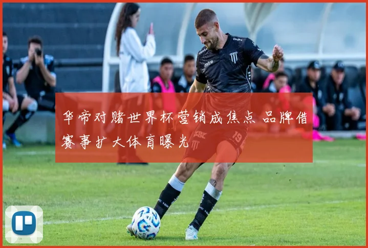 华帝对赌世界杯营销成焦点 品牌借赛事扩大体育曝光