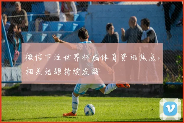 微信下注世界杯成体育资讯焦点,相关话题持续发酵