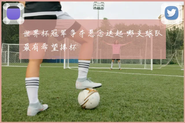 世界杯冠军争夺悬念迭起 哪支球队最有希望捧杯