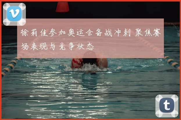 徐莉佳参加奥运会备战冲刺 聚焦赛场表现与竞争状态